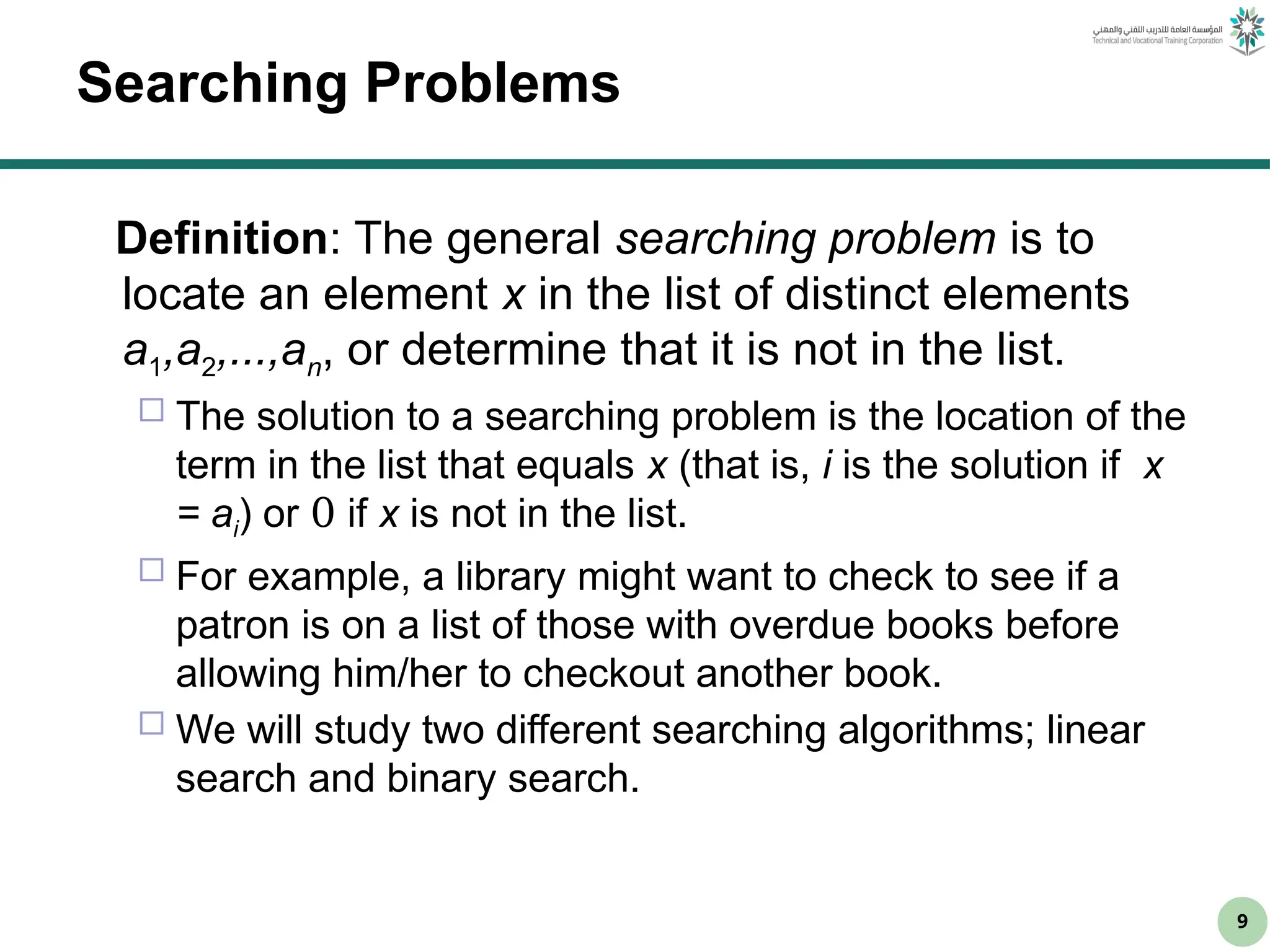 9
Searching Problems
Definition: The general searching problem is to
locate an element x in the list of distinct elements
a1,a2,...,an, or determine that it is not in the list.
 The solution to a searching problem is the location of the
term in the list that equals x (that is, i is the solution if x
= ai) or 0 if x is not in the list.
 For example, a library might want to check to see if a
patron is on a list of those with overdue books before
allowing him/her to checkout another book.
 We will study two different searching algorithms; linear
search and binary search.
 
