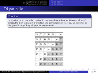 Les algorithmes de recherche
Les algorithmes de tris classiques
Les algorithmes de tris rapides
Tri par s´election
Tri par bulle
Tri par insertion
Tri par bulle
Principe
Le principe du tri par bulle consiste `a comparer deux `a deux les ´el´ements e1 et e2
cons´ecutifs d’un tableau et d’eﬀecteur une permutation si e1 > e2. On continue de
trier jusqu’`a ce qu’il n’y ait plus de permutation.
Module 20: Informatique 3 Algorithmique et programmation C ENS Casablanca 2016-2017 10/ 29
 