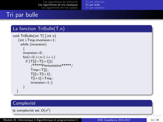 Les algorithmes de recherche
Les algorithmes de tris classiques
Les algorithmes de tris rapides
Tri par s´election
Tri par bulle
Tri par insertion
Tri par bulle
La fonction TriBulle(T,n)
void TriBulle(int T[ ],int n)
{int i,Tmp,inversion=1 ;
while (inversion)
{
inversion=0 ;
for(i=0 ;i<n-1 ;i++)
if (T[i]>T[i+1]){
/*****Permutation*****/
Tmp=T[i] ;
T[i]=T[i+1] ;
T[i+1]=Tmp ;
inversion=1 ;}
}
}
Complexit´e
la complexit´e est O(n2)
Module 20: Informatique 3 Algorithmique et programmation C ENS Casablanca 2016-2017 11/ 29
 