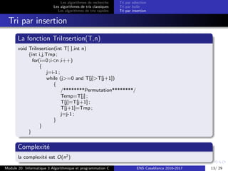 Les algorithmes de recherche
Les algorithmes de tris classiques
Les algorithmes de tris rapides
Tri par s´election
Tri par bulle
Tri par insertion
Tri par insertion
La fonction TriInsertion(T,n)
void TriInsertion(int T[ ],int n)
{int i,j,Tmp ;
for(i=0 ;i<n ;i++)
{
j=i-1 ;
while (j>=0 and T[j]>T[j+1])
{
/********Permutation********/
Temp=T[j] ;
T[j]=T[j+1] ;
T[j+1]=Tmp ;
j=j-1 ;
}
}
}
Complexit´e
la complexit´e est O(n2)
Module 20: Informatique 3 Algorithmique et programmation C ENS Casablanca 2016-2017 13/ 29
 