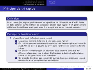 Les algorithmes de recherche
Les algorithmes de tris classiques
Les algorithmes de tris rapides
Tri rapide
Tri fusion
Principe de tri rapide
D´eﬁnition
Le tri rapide (en anglais quicksort) est un algorithme de tri invent´e par C.A.R. Hoare
en 1961 et fond´e sur la m´ethode de conception diviser pour r´egner. Il est g´en´eralement
utilis´e sur des tableaux, mais peut aussi ˆetre adapt´e aux autres types de donn´ees.
Principe de fonctionnement
L’algorithme peut s’eﬀectuer r´ecursivement :
1 Le premier ´el´ement de la liste `a trier est appel´e “pivot”.
2 On cr´ee un premier sous-enemble constitu´e des ´el´ements plus petits que le
pivot. On les place `a gauche du pivot dans l’ordre o`u ils sont dans la liste
`a trier.
3 On cr´ee de la mˆeme fa¸con un deuxi`eme sous-enemble constitu´e des
´el´ements plus grands que le pivot. On les place `a droite de celui-ci dans
l’ordre o`u ils apparaissent dans le tableau.
4 On proc`ede de mˆeme, par recursivit´e, sur les deux sous-ensembles jusqu’`a
obtenir des sous ensembles d’un seul ´el´ement.
Module 20: Informatique 3 Algorithmique et programmation C ENS Casablanca 2016-2017 14/ 29
 