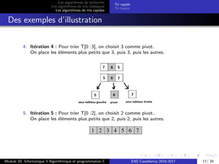 Les algorithmes de recherche
Les algorithmes de tris classiques
Les algorithmes de tris rapides
Tri rapide
Tri fusion
Des exemples d’illustration
4. It´eration 4 : Pour trier T[0 :3], on choisit 3 comme pivot.
On place les ´el´ements plus petits que 3, puis 3, puis les autres.
5. It´eration 5 : Pour trier T[0 :2], on choisit 2 comme pivot..
On place les ´el´ements plus petits que 2, puis 2, puis les autres.
Module 20: Informatique 3 Algorithmique et programmation C ENS Casablanca 2016-2017 17/ 29
 