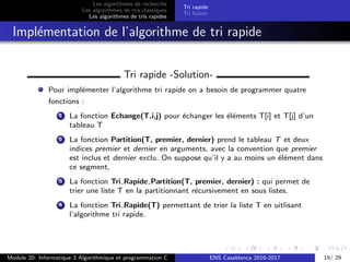 Les algorithmes de recherche
Les algorithmes de tris classiques
Les algorithmes de tris rapides
Tri rapide
Tri fusion
Impl´ementation de l’algorithme de tri rapide
Tri rapide -Solution-
Pour impl´ementer l’algorithme tri rapide on a besoin de programmer quatre
fonctions :
1 La fonction Echange(T,i,j) pour ´echanger les ´el´ements T[i] et T[j] d’un
tableau T
2 La fonction Partition(T, premier, dernier) prend le tableau T et deux
indices premier et dernier en arguments, avec la convention que premier
est inclus et dernier exclu. On suppose qu’il y a au moins un ´el´ement dans
ce segment,
3 La fonction Tri Rapide Partition(T, premier, dernier) : qui permet de
trier une liste T en la partitionnant r´ecursivement en sous listes.
4 La fonction Tri Rapide(T) permettant de trier la liste T en uitlisant
l’algorithme tri rapide.
Module 20: Informatique 3 Algorithmique et programmation C ENS Casablanca 2016-2017 19/ 29
 