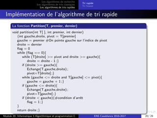 Les algorithmes de recherche
Les algorithmes de tris classiques
Les algorithmes de tris rapides
Tri rapide
Tri fusion
Impl´ementation de l’algorithme de tri rapide
La fonction Partition(T, premier, dernier)
void partition(int T[ ], int premier, int dernier)
{int gauche,droite, pivot = T[premier]
gauche = premier #On pointe gauche sur l’indice de pivot
droite = dernier
ﬂag = 0
while (ﬂag == 0){
while (T[droite] >= pivot and droite >= gauche){
droite = droite - 1 ;}
if (droite >= gauche){
Echange(T,gauche,droite) ;
pivot=T[droite] ;}
while (gauche <= droite and T[gauche] <= pivot){
gauche = gauche + 1 ;}
if (gauche <= droite){
Echange(T,gauche,droite) ;
pivot=T[gauche] ;}
if (droite < gauche){#condition d’arrˆet
ﬂag = 1 ;}
}
return droite ;}
Module 20: Informatique 3 Algorithmique et programmation C ENS Casablanca 2016-2017 20/ 29
 