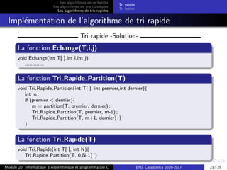 Les algorithmes de recherche
Les algorithmes de tris classiques
Les algorithmes de tris rapides
Tri rapide
Tri fusion
Impl´ementation de l’algorithme de tri rapide
Tri rapide -Solution-
La fonction Echange(T,i,j)
void Echange(int T[ ],int i,int j)
.............
La fonction Tri Rapide Partition(T)
void Tri Rapide Partition(int T[ ], int premier,int dernier){
int m ;
if (premier < dernier){
m = partition(T, premier, dernier) ;
Tri Rapide Partition(T, premier, m-1) ;
Tri Rapide Partition(T, m+1, dernier) ;}
}
La fonction Tri Rapide(T)
void Tri Rapide(int T[ ], int N){
Tri Rapide Partition(T, 0,N-1) ;}
Module 20: Informatique 3 Algorithmique et programmation C ENS Casablanca 2016-2017 21/ 29
 