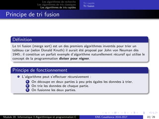 Les algorithmes de recherche
Les algorithmes de tris classiques
Les algorithmes de tris rapides
Tri rapide
Tri fusion
Principe de tri fusion
D´eﬁnition
Le tri fusion (merge sort) est un des premiers algorithmes invent´es pour trier un
tableau car (selon Donald Knuth) il aurait ´et´e propos´e par John von Neuman d`es
1945 ; il constitue un parfait exemple d’algorithme naturellement r´ecursif qui utilise le
concept de la programmation diviser pour r´egner.
Principe de fonctionnement
L’algorithme peut s’eﬀectuer r´ecursivement :
1 On d´ecoupe en deux parties `a peu pr`es ´egales les donn´ees `a trier.
2 On trie les donn´ees de chaque partie.
3 On fusionne les deux parties.
Module 20: Informatique 3 Algorithmique et programmation C ENS Casablanca 2016-2017 22/ 29
 