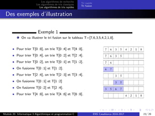 Les algorithmes de recherche
Les algorithmes de tris classiques
Les algorithmes de tris rapides
Tri rapide
Tri fusion
Des exemples d’illustration
Exemple 1
On va illustrer le tri fusion sur le tableau T=[7,6,3,5,4,2,1,8].
• Pour trier T[0 :8], on trie T[0 :4] et T[4 :8].
• Pour trier T[0 :4], on trie T[0 :2] et T[2 :4].
• Pour trier T[0 :2], on trie T[0 :1] et T[1 :2].
• On fusionne T[0 :1] et T[1 :2].
• Pour trier T[2 :4], on trie T[2 :3] et T[3 :4].
• On fusionne T[0 :1] et T[1 :2]
• On fusionne T[0 :2] et T[2 :4].
• Pour trier T[4 :8], on trie T[4 :6] et T[6 :8].
Module 20: Informatique 3 Algorithmique et programmation C ENS Casablanca 2016-2017 23/ 29
 