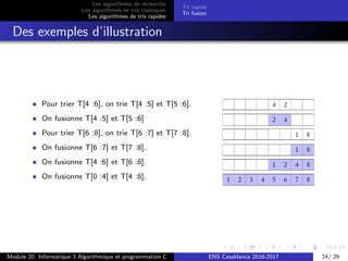 Les algorithmes de recherche
Les algorithmes de tris classiques
Les algorithmes de tris rapides
Tri rapide
Tri fusion
Des exemples d’illustration
• Pour trier T[4 :6], on trie T[4 :5] et T[5 :6].
• On fusionne T[4 :5] et T[5 :6]
• Pour trier T[6 :8], on trie T[6 :7] et T[7 :8].
• On fusionne T[6 :7] et T[7 :8].
• On fusionne T[4 :6] et T[6 :8].
• On fusionne T[0 :4] et T[4 :8].
Module 20: Informatique 3 Algorithmique et programmation C ENS Casablanca 2016-2017 24/ 29
 