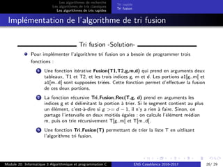 Les algorithmes de recherche
Les algorithmes de tris classiques
Les algorithmes de tris rapides
Tri rapide
Tri fusion
Impl´ementation de l’algorithme de tri fusion
Tri fusion -Solution-
Pour impl´ementer l’algorithme tri fusion on a besoin de programmer trois
fonctions :
1 Une fonction it´erative Fusion(T1,T2,g,m,d) qui prend en arguments deux
tableaux, T1 et T2, et les trois indices g, m et d. Les portions a1[g..m[ et
a1[m..d[ sont suppos´ees tri´ees. Cette fonction permet d’eﬀectuer la fusion
de ces deux portions.
2 La fonction r´ecursive Tri Fusion Rec(T,g, d) prend en arguments les
indices g et d d´elimitant la portion `a trier. Si le segment contient au plus
un ´el´ement, c’est-`a-dire si g >= d − 1, il n’y a rien `a faire. Sinon, on
partage l’intervalle en deux moiti´es ´egales : on calcule l’´el´ement m´edian
m, puis on trie r´ecursivement T[g..m[ et T[m..d[.
3 Une fonction Tri Fusion(T) permettant de trier la liste T en uitlisant
l’algorithme tri fusion.
Module 20: Informatique 3 Algorithmique et programmation C ENS Casablanca 2016-2017 26/ 29
 