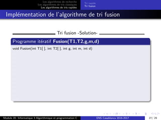 Les algorithmes de recherche
Les algorithmes de tris classiques
Les algorithmes de tris rapides
Tri rapide
Tri fusion
Impl´ementation de l’algorithme de tri fusion
Tri fusion -Solution-
Programme it´eratif Fusion(T1,T2,g,m,d)
void Fusion(int T1[ ], int T2[ ], int g, int m, int d)
....
....
.....
....
.....
.....
....
.....
.....
....
.....
.....
Module 20: Informatique 3 Algorithmique et programmation C ENS Casablanca 2016-2017 27/ 29
 