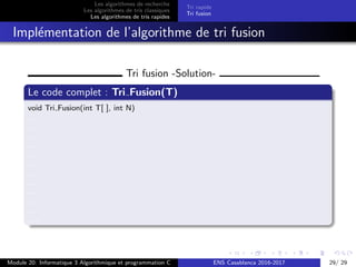 Les algorithmes de recherche
Les algorithmes de tris classiques
Les algorithmes de tris rapides
Tri rapide
Tri fusion
Impl´ementation de l’algorithme de tri fusion
Tri fusion -Solution-
Le code complet : Tri Fusion(T)
void Tri Fusion(int T[ ], int N)
....
....
.....
....
.....
.....
....
.....
.....
....
.....
.....
Module 20: Informatique 3 Algorithmique et programmation C ENS Casablanca 2016-2017 29/ 29
 