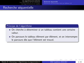 Les algorithmes de recherche
Les algorithmes de tris classiques
Les algorithmes de tris rapides
Recherche s´equentielle
Recherche dichotomique dans un tableau tri´e
Recherche s´equentielle
Principe de l’algorithme
On cherche `a d´eterminer si un tableau contient une certaine
valeur.
On parcours le tableau ´el´ement par ´el´ement, et on interrompre
le parcours d`es que l’´el´ement est trouv´e.
Module 20: Informatique 3 Algorithmique et programmation C ENS Casablanca 2016-2017 3/ 29
 
