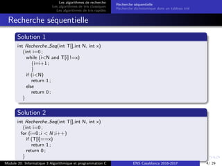 Les algorithmes de recherche
Les algorithmes de tris classiques
Les algorithmes de tris rapides
Recherche s´equentielle
Recherche dichotomique dans un tableau tri´e
Recherche s´equentielle
Solution 1
int Recherche Seq(int T[],int N, int x)
{int i=0 ;
while (i<N and T[i] !=x)
{i=i+1 ;
}
if (i<N)
return 1 ;
else
return 0 ;
}
Solution 2
int Recherche Seq(int T[],int N, int x)
{int i=0 ;
for (i=0 ;i < N ;i++)
if (T[i]==x)
return 1 ;
return 0 ;
}
Module 20: Informatique 3 Algorithmique et programmation C ENS Casablanca 2016-2017 4/ 29
 