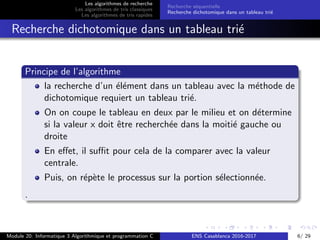 Les algorithmes de recherche
Les algorithmes de tris classiques
Les algorithmes de tris rapides
Recherche s´equentielle
Recherche dichotomique dans un tableau tri´e
Recherche dichotomique dans un tableau tri´e
Principe de l’algorithme
la recherche d’un ´el´ement dans un tableau avec la m´ethode de
dichotomique requiert un tableau tri´e.
On on coupe le tableau en deux par le milieu et on d´etermine
si la valeur x doit ˆetre recherch´ee dans la moiti´e gauche ou
droite
En eﬀet, il suﬃt pour cela de la comparer avec la valeur
centrale.
Puis, on r´ep`ete le processus sur la portion s´electionn´ee.
.
Module 20: Informatique 3 Algorithmique et programmation C ENS Casablanca 2016-2017 6/ 29
 