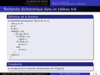 Les algorithmes de recherche
Les algorithmes de tris classiques
Les algorithmes de tris rapides
Recherche s´equentielle
Recherche dichotomique dans un tableau tri´e
Recherche dichotomique dans un tableau tri´e
D´eﬁnition de la fonction
int RechDichotomique(int T[],int N, int x)
{int g, d, m ;
g=0 ;
d=N-1 ;
while(g<=d)
{ m=(g+d)/2 ;
if (T[m]==x)
return 1 ;
if (T[m]<x)
g=m+1 ;
else
d=m-1 ;
}
return 0 ;
}
Complexit´e
la complexit´e de la recherche dichotomique est O(log(n))
Module 20: Informatique 3 Algorithmique et programmation C ENS Casablanca 2016-2017 7/ 29
 