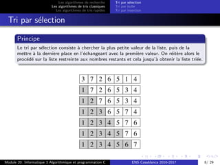 Les algorithmes de recherche
Les algorithmes de tris classiques
Les algorithmes de tris rapides
Tri par s´election
Tri par bulle
Tri par insertion
Tri par s´election
Principe
Le tri par s´election consiste `a chercher la plus petite valeur de la liste, puis de la
mettre `a la derni`ere place en l’´echangeant avec la premi`ere valeur. On r´eit`ere alors le
proc´ed´e sur la liste restreinte aux nombres restants et cela jusqu’`a obtenir la liste tri´ee.
Module 20: Informatique 3 Algorithmique et programmation C ENS Casablanca 2016-2017 8/ 29
 