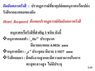 กัมมันตภาพรังสี : ปรากฏการณ์ที่ธาตุปล่อยอนุภาคหรือเปล่ง
รังสีจากอะตอมของมัน
Henri Becquerel ค้นพบปรากฏการณ์กัมมันตภาพรังสี
อนุภาคหรือรังสีที่สาคัญ 3 ชนิด ดังนี้
อนุภาคแอลฟา : 2 He2+ ประจุบวก
มีมวลอะตอม 4.0026 amu
อนุภาคบีตา : 0e-1 ประจุลบ มีมวล 1/1837 amu
รังสีแกมมา : มีพลังงานสูงและมีความสามารถในการ
ทะลุทะลวงสูง ไม่มีประจุ
3-20
 