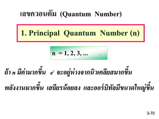เลขควอนตัม (Quantum Number)
1. Principal Quantum Number (n)
n = 1, 2, 3, ... .
ถ้า n มีค่ามากขึ้น e- จะอยู่ห่างจากนิวเคลียสมากขึ้น
พลังงานมากขึ้น เสถียรน้อยลง และออร์บิทัลมีขนาดใหญ่ขึ้น
3-70
 