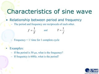 Characteristics of sine wave
12
• Relationship between period and frequency
– The period and frequency are reciprocals of each other.
– Frequency = 1/ time for 1 complete cycle
• Examples:
– If the period is 50 s, what is the frequency?
– If frequency is 60Hz, what is the period?
and
f
T
1

T
f
1

 