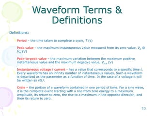 13
Waveform Terms &
Definitions
Definitions:
Period – the time taken to complete a cycle, T (s)
Peak value – the maximum instantaneous value measured from its zero value, Vp @
Vm (V)
Peak-to-peak value – the maximum variation between the maximum positive
instantaneous value and the maximum negative value, Vp-p (V)
Instantaneous voltage / current - has a value that corresponds to a specific time t.
Every waveform has an infinity number of instantaneous values. Such a waveform
is described as the parameter as a function of time. In the case of a voltage it will
be written as v(t).
Cycle – the portion of a waveform contained in one period of time. For a sine wave,
it is the complete event starting with a rise from zero energy to a maximum
amplitude, its return to zero, the rise to a maximum in the opposite direction, and
then its return to zero.
 