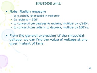 18
• Note: Radian measure
– ω is usually expressed in radian/s
– 2 radians = 360
– to convert from degrees to radians, multiply by /180.
– to convert from radians to degrees, multiply by 180/.
• From the general expression of the sinusoidal
voltage, we can find the value of voltage at any
given instant of time.
SINUSOIDS contd.
 