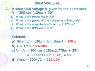 22
2. A sinusoidal voltage is given by the expression
V = 300 cos (120t + 30).
a) What is the frequency in Hz?
b) What is the period of the voltage in miliseconds?
c) What is the magnitude of V at t = 2.778ms?
d) What is the RMS value of V?
Solution:
a) Given ω = 120 = 2f, thus f = 60Hz
b) T = 1/f = 16.67ms
c) V = V = 300 cos (120x2.778m + 30)
= 300 cos (60 + 30) = 0V
d) Vrms = 300/√2 = 212.13V
SINUSOIDS contd.
 