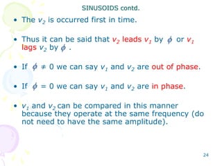 24
• The v2 is occurred first in time.
• Thus it can be said that v2 leads v1 by or v1
lags v2 by .
• If ≠ 0 we can say v1 and v2 are out of phase.
• If = 0 we can say v1 and v2 are in phase.
• v1 and v2 can be compared in this manner
because they operate at the same frequency (do
not need to have the same amplitude).
SINUSOIDS contd.




 