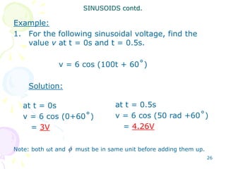 26
Example:
1. For the following sinusoidal voltage, find the
value v at t = 0s and t = 0.5s.
v = 6 cos (100t + 60˚)
Solution:
Note: both ωt and must be in same unit before adding them up.
SINUSOIDS contd.
at t = 0.5s
v = 6 cos (50 rad +60˚)
= 4.26V
at t = 0s
v = 6 cos (0+60˚)
= 3V

 