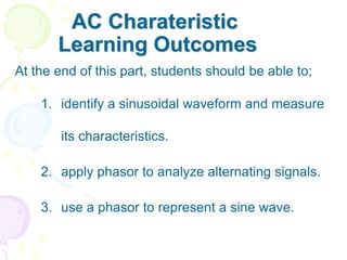 AC Charateristic
Learning Outcomes
At the end of this part, students should be able to;
1. identify a sinusoidal waveform and measure
its characteristics.
2. apply phasor to analyze alternating signals.
3. use a phasor to represent a sine wave.
 