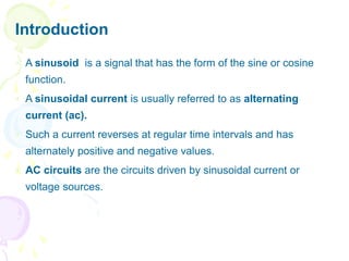 Introduction
 A sinusoid is a signal that has the form of the sine or cosine
function.
 A sinusoidal current is usually referred to as alternating
current (ac).
 Such a current reverses at regular time intervals and has
alternately positive and negative values.
 AC circuits are the circuits driven by sinusoidal current or
voltage sources.
 