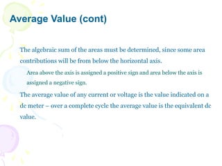 Average Value (cont)
The algebraic sum of the areas must be determined, since some area
contributions will be from below the horizontal axis.
Area above the axis is assigned a positive sign and area below the axis is
assigned a negative sign.
The average value of any current or voltage is the value indicated on a
dc meter – over a complete cycle the average value is the equivalent dc
value.
 