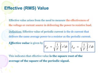 Effective (RMS) Value
 Effective value arises from the need to measure the effectiveness of
the voltage or current source in delivering the power to resistive load.
 Definition: Effective value of periodic current is the dc current that
delivers the same average power to a resistor as the periodic current.
 Effective value is given by ,
 This indicates that effective value is the square root of the
average of the square of the periodic signal.
dt
v
T
V
T
eff 

0
2
1
dt
i
T
I
T
eff 

0
2
1
 