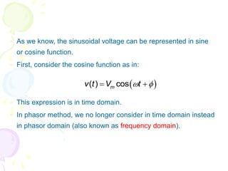  As we know, the sinusoidal voltage can be represented in sine
or cosine function.
 First, consider the cosine function as in:
 This expression is in time domain.
 In phasor method, we no longer consider in time domain instead
in phasor domain (also known as frequency domain).
 
( ) cos
m
v t V t
 
 
 