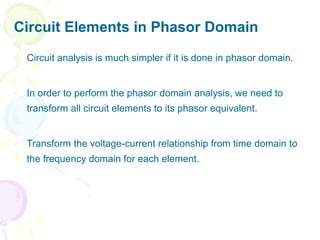 Circuit Elements in Phasor Domain
 Circuit analysis is much simpler if it is done in phasor domain.
 In order to perform the phasor domain analysis, we need to
transform all circuit elements to its phasor equivalent.
 Transform the voltage-current relationship from time domain to
the frequency domain for each element.
 