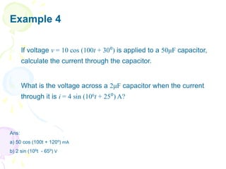Example 4
a) If voltage v = 10 cos (100t + 30⁰) is applied to a 50μF capacitor,
calculate the current through the capacitor.
b) What is the voltage across a 2μF capacitor when the current
through it is i = 4 sin (106t + 25⁰) A?
Ans:
a) 50 cos (100t + 120⁰) mA
b) 2 sin (106t - 65⁰) V
 