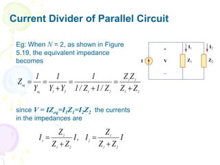 Current Divider of Parallel Circuit
 Eg: When N = 2, as shown in Figure
5.19, the equivalent impedance
becomes
 since V = IZeq=I1Z1=I2Z2 the currents
in the impedances are
2
1
2
1
2
1
2
1
eq
eq
Z
Z
Z
Z
Z
/
1
Z
/
1
1
Y
Y
1
Y
1
Z







I
Z
Z
Z
I
,
I
Z
Z
Z
I
2
1
1
2
2
1
2
1




 