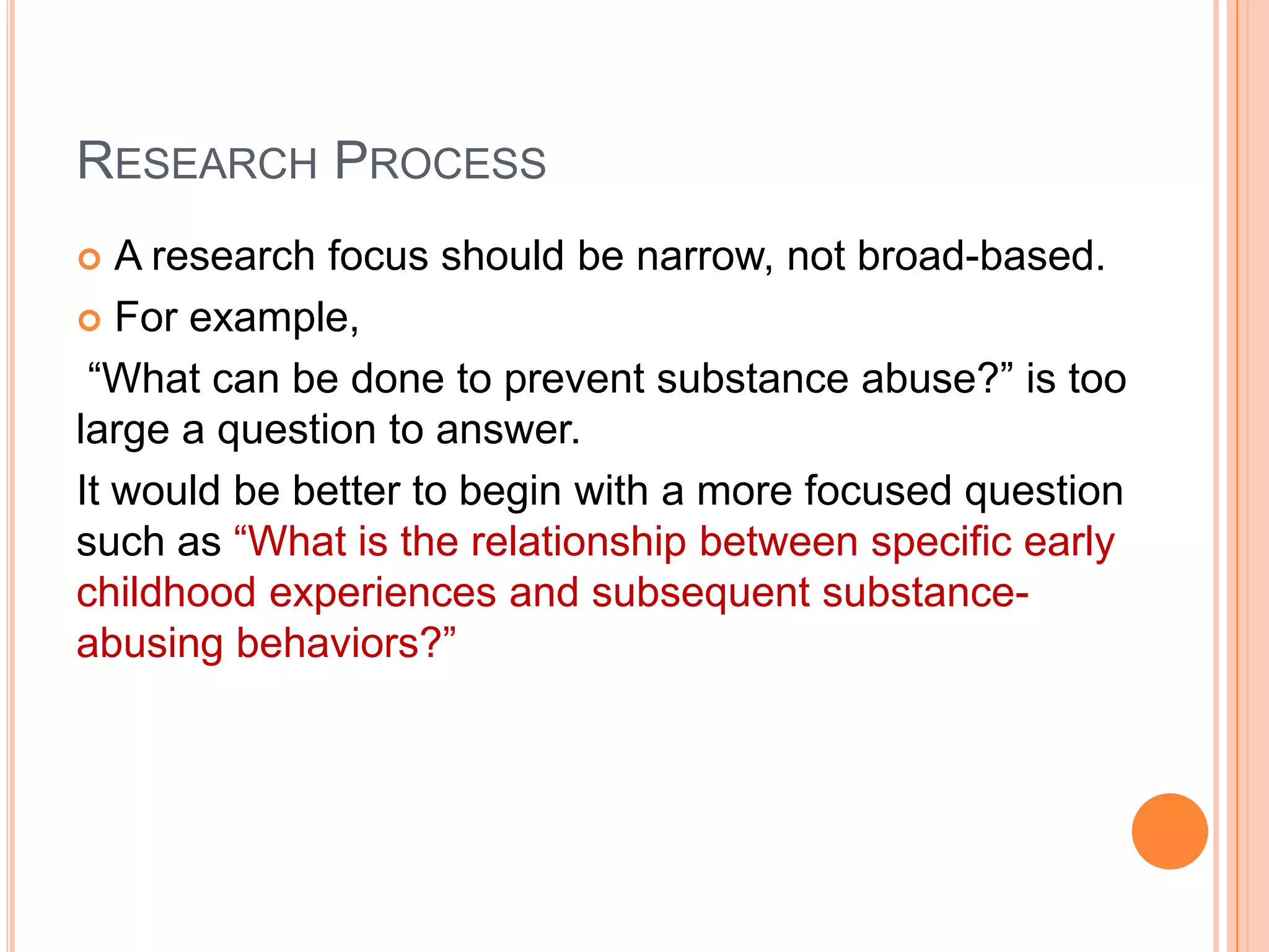 RESEARCH PROCESS
A research focus should be narrow, not broad-based.
 For example,
“What can be done to prevent substance abuse?” is too
large a question to answer.
It would be better to begin with a more focused question
such as “What is the relationship between specific early
childhood experiences and subsequent substanceabusing behaviors?”


 