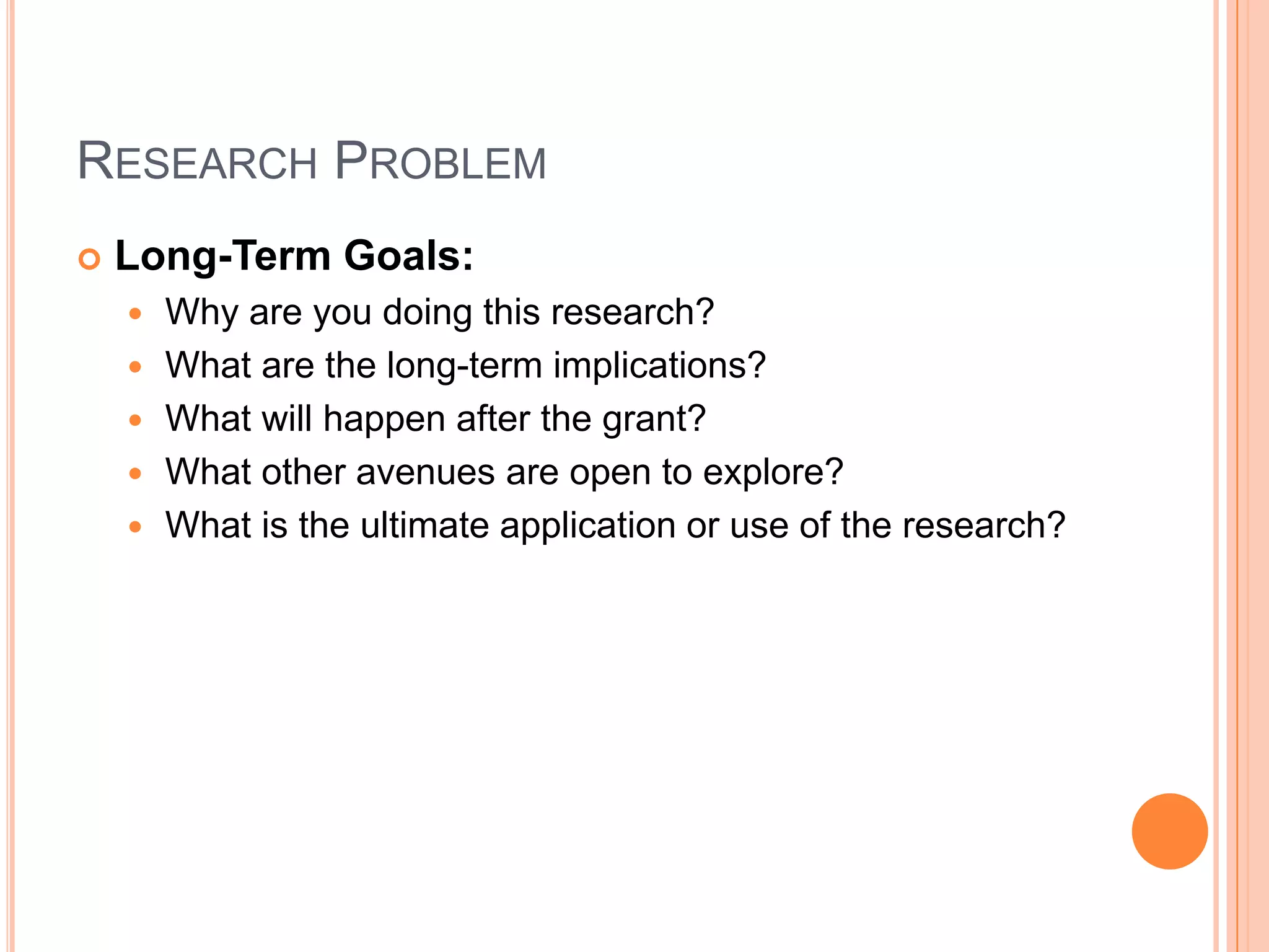RESEARCH PROBLEM


Long-Term Goals:






Why are you doing this research?
What are the long-term implications?
What will happen after the grant?
What other avenues are open to explore?
What is the ultimate application or use of the research?

 