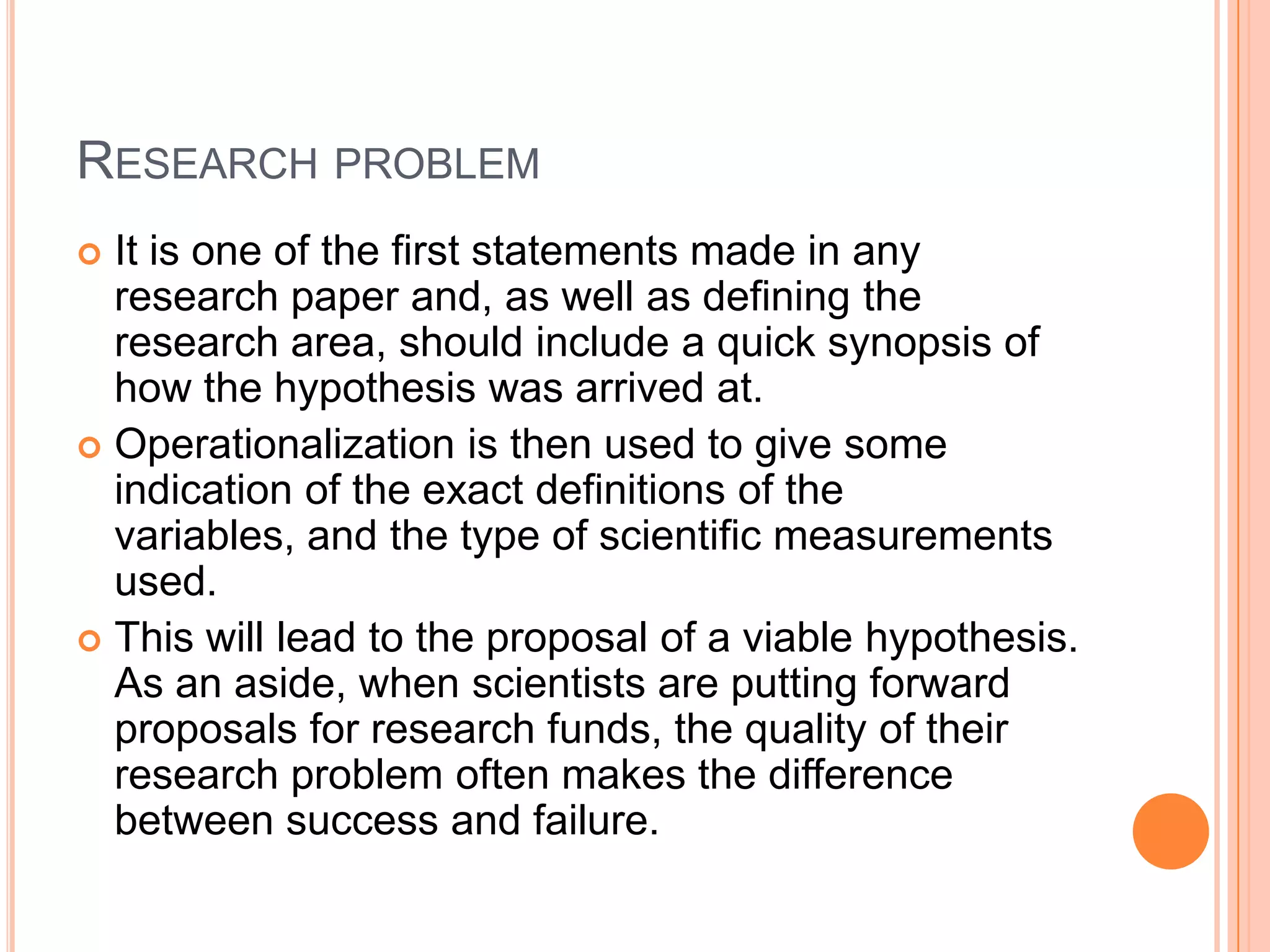 RESEARCH PROBLEM
It is one of the first statements made in any
research paper and, as well as defining the
research area, should include a quick synopsis of
how the hypothesis was arrived at.
 Operationalization is then used to give some
indication of the exact definitions of the
variables, and the type of scientific measurements
used.
 This will lead to the proposal of a viable hypothesis.
As an aside, when scientists are putting forward
proposals for research funds, the quality of their
research problem often makes the difference
between success and failure.


 