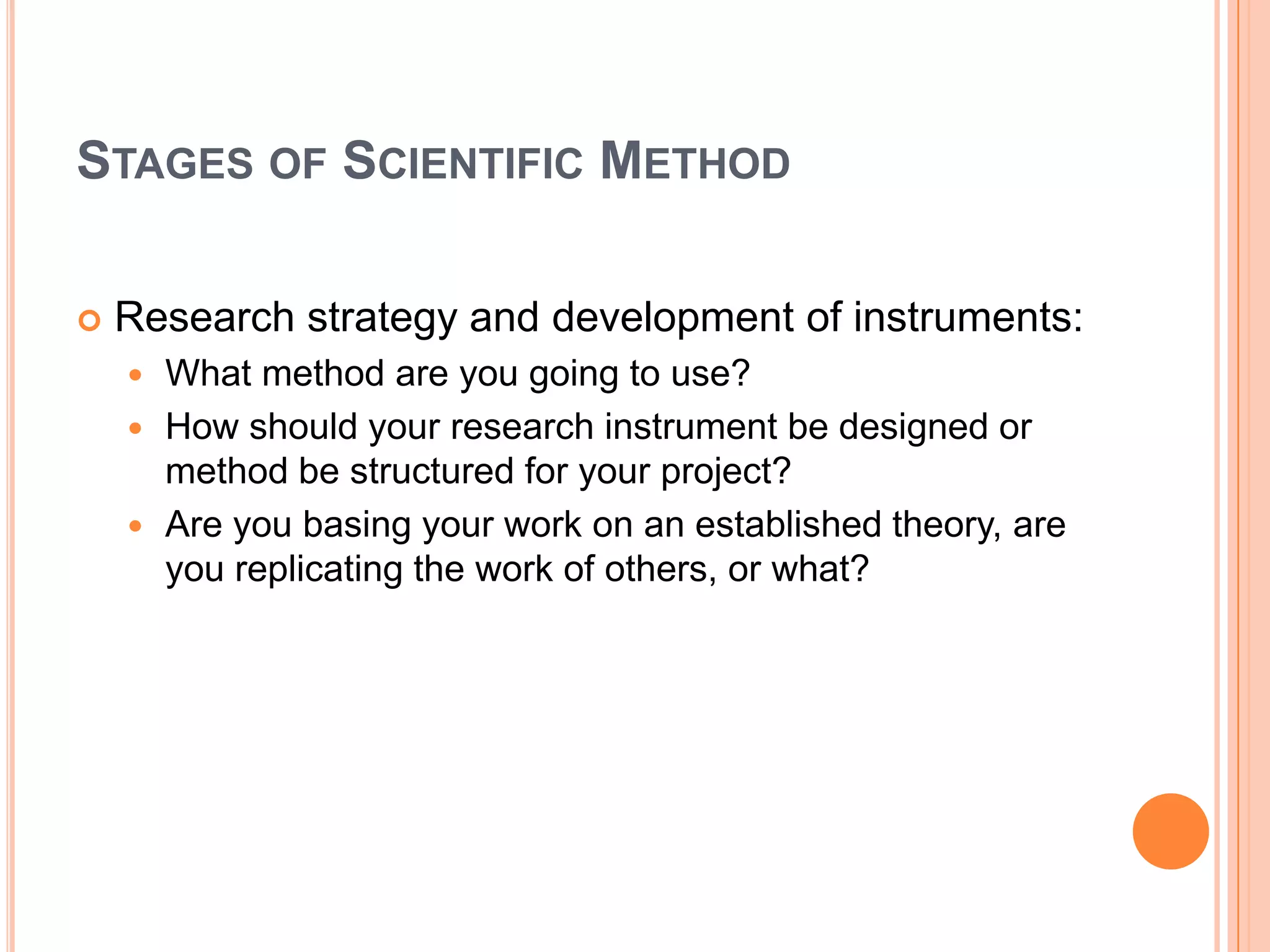 STAGES OF SCIENTIFIC METHOD


Research strategy and development of instruments:
What method are you going to use?
 How should your research instrument be designed or
method be structured for your project?
 Are you basing your work on an established theory, are
you replicating the work of others, or what?


 
