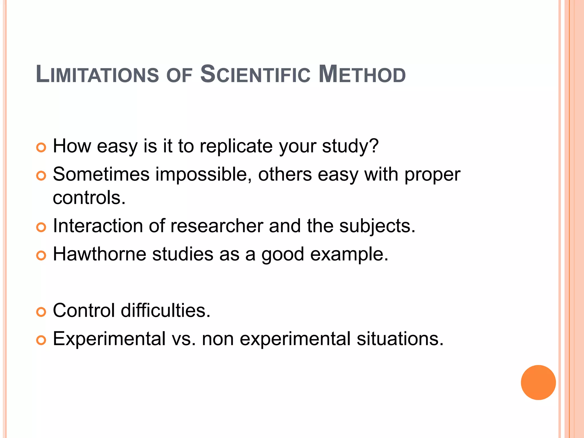 LIMITATIONS OF SCIENTIFIC METHOD
How easy is it to replicate your study?
 Sometimes impossible, others easy with proper
controls.
 Interaction of researcher and the subjects.
 Hawthorne studies as a good example.


Control difficulties.
 Experimental vs. non experimental situations.


 