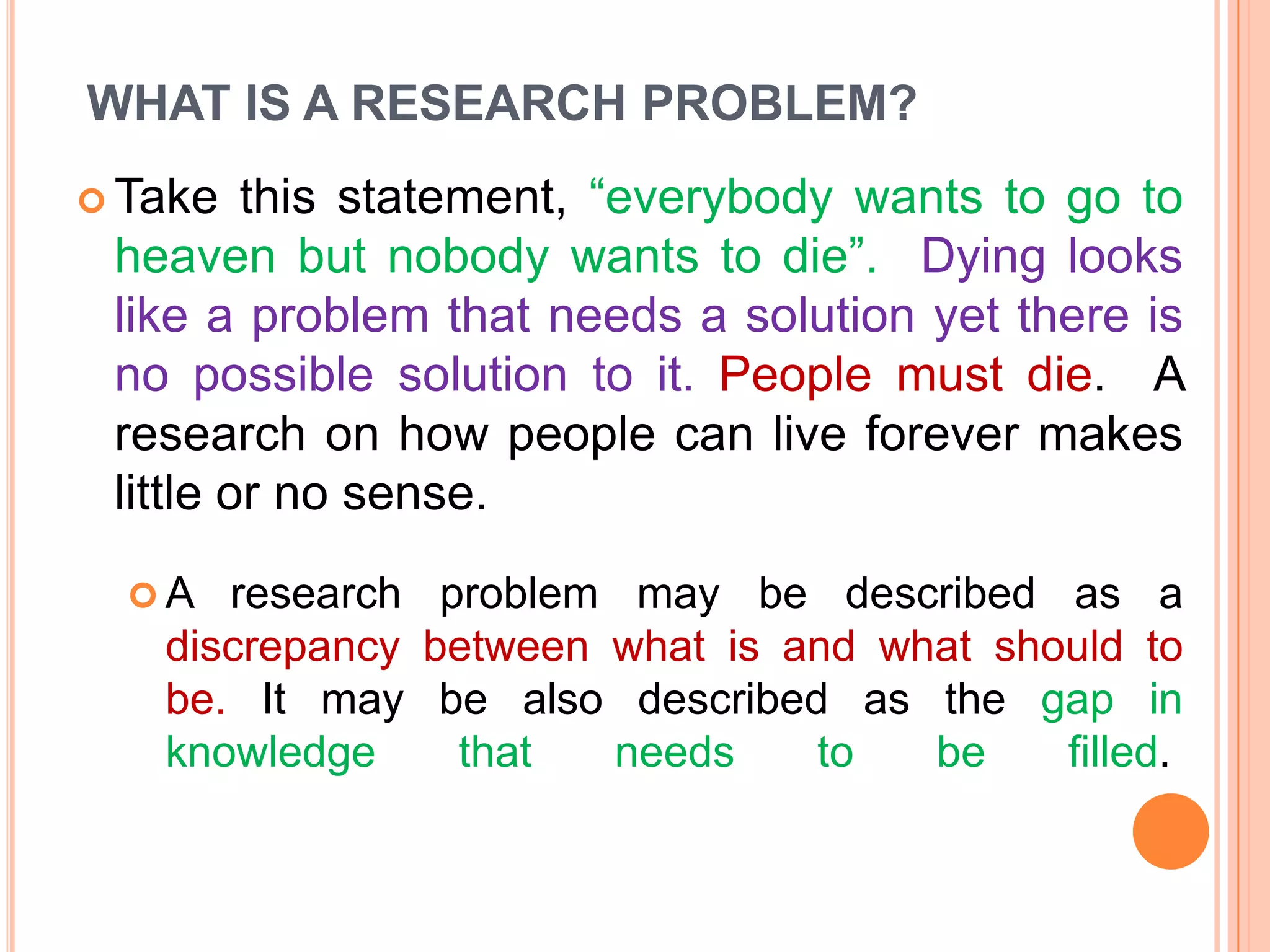 WHAT IS A RESEARCH PROBLEM?
this statement, “everybody wants to go to
heaven but nobody wants to die”. Dying looks
like a problem that needs a solution yet there is
no possible solution to it. People must die. A
research on how people can live forever makes
little or no sense.

 Take

A

research problem may be described as a
discrepancy between what is and what should to
be. It may be also described as the gap in
knowledge
that
needs
to
be
filled.

 