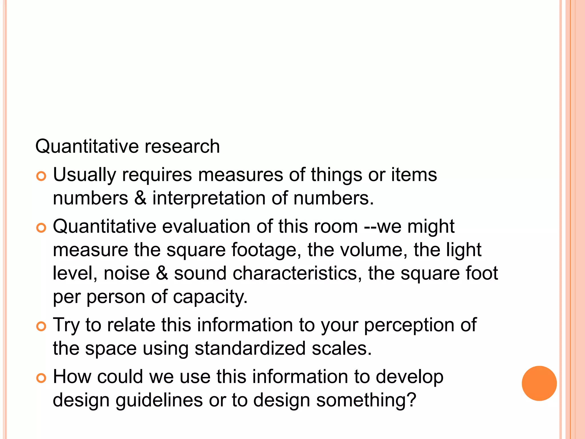 Quantitative research
 Usually requires measures of things or items
numbers & interpretation of numbers.
 Quantitative evaluation of this room --we might
measure the square footage, the volume, the light
level, noise & sound characteristics, the square foot
per person of capacity.
 Try to relate this information to your perception of
the space using standardized scales.
 How could we use this information to develop
design guidelines or to design something?

 