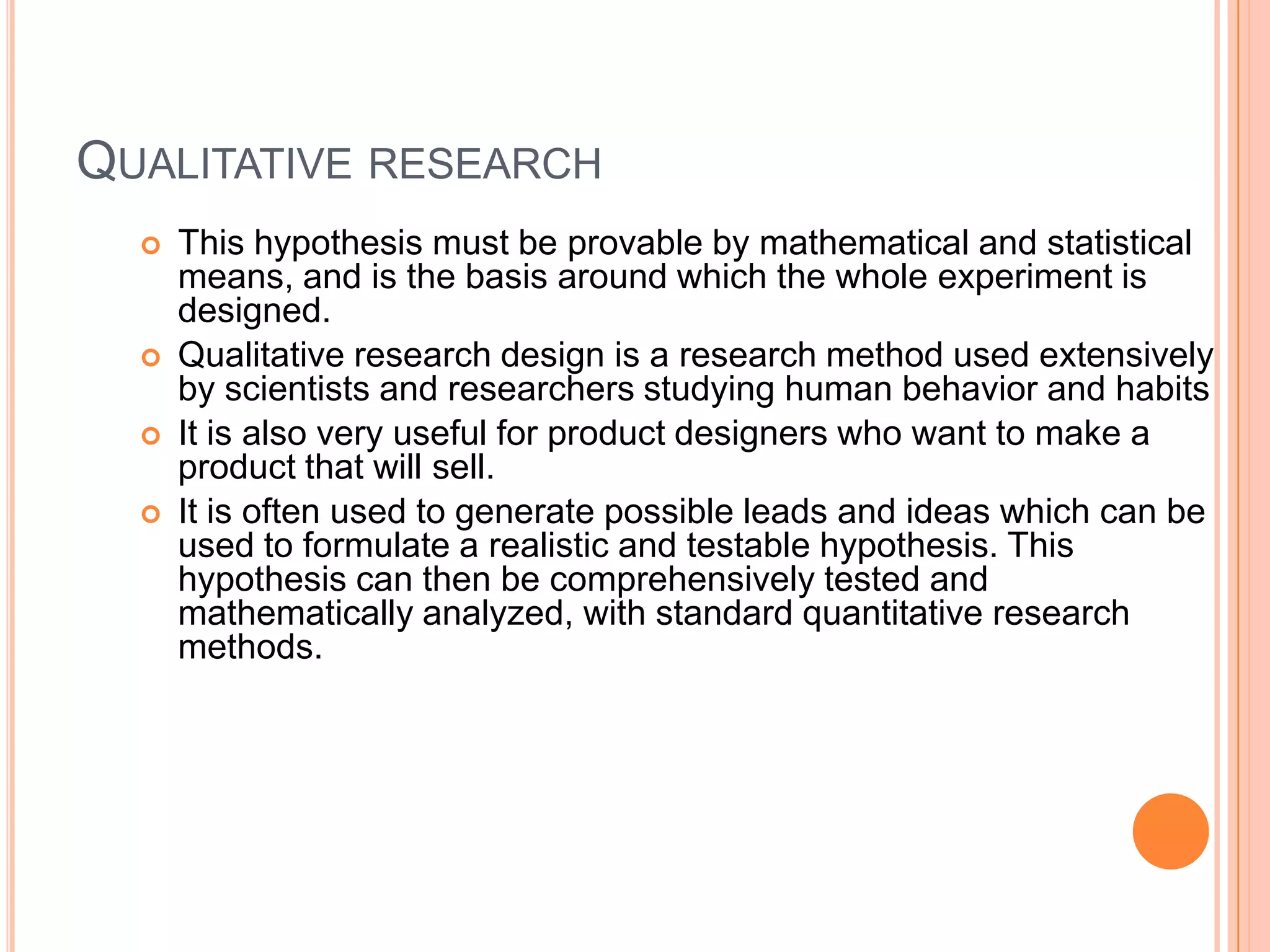 QUALITATIVE RESEARCH






This hypothesis must be provable by mathematical and statistical
means, and is the basis around which the whole experiment is
designed.
Qualitative research design is a research method used extensively
by scientists and researchers studying human behavior and habits
It is also very useful for product designers who want to make a
product that will sell.
It is often used to generate possible leads and ideas which can be
used to formulate a realistic and testable hypothesis. This
hypothesis can then be comprehensively tested and
mathematically analyzed, with standard quantitative research
methods.

 