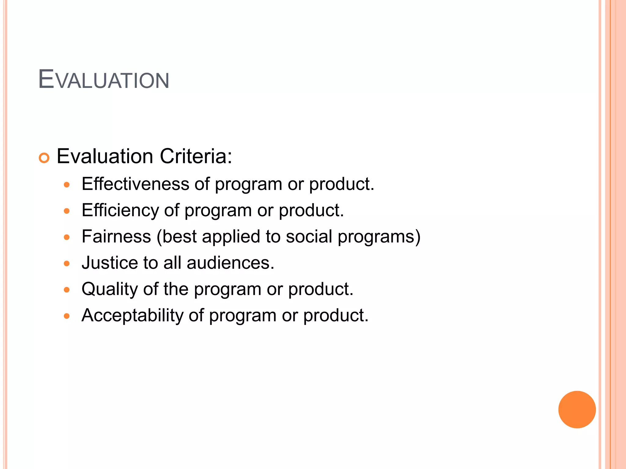 EVALUATION


Evaluation Criteria:







Effectiveness of program or product.
Efficiency of program or product.
Fairness (best applied to social programs)
Justice to all audiences.
Quality of the program or product.
Acceptability of program or product.

 