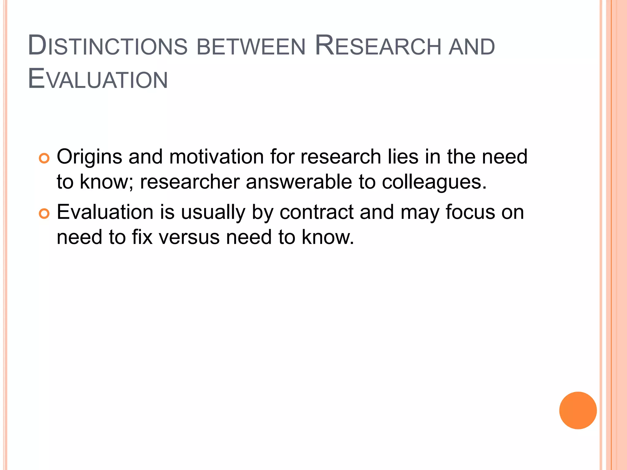 DISTINCTIONS BETWEEN RESEARCH AND
EVALUATION
Origins and motivation for research lies in the need
to know; researcher answerable to colleagues.
 Evaluation is usually by contract and may focus on
need to fix versus need to know.


 