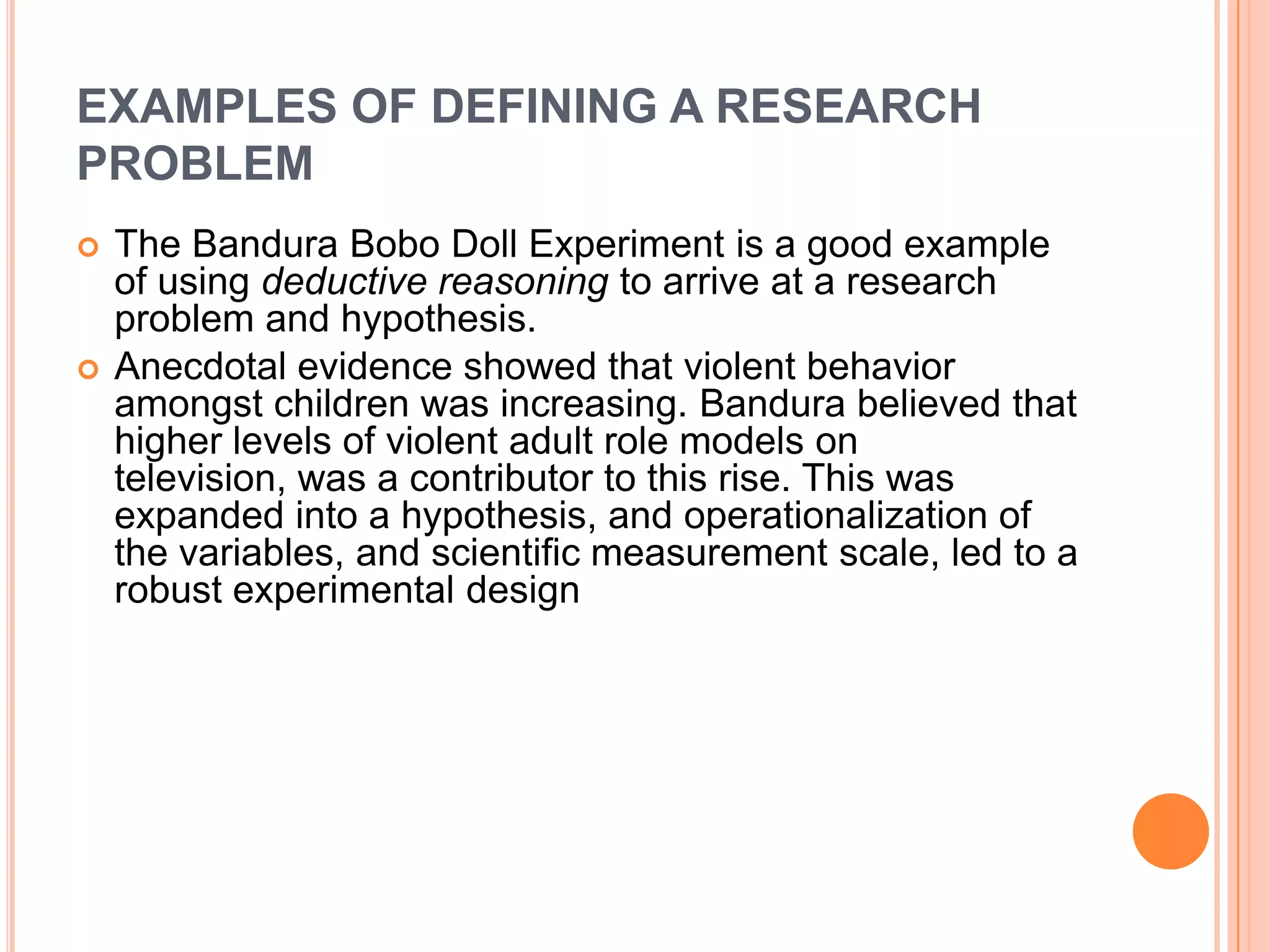 EXAMPLES OF DEFINING A RESEARCH
PROBLEM




The Bandura Bobo Doll Experiment is a good example
of using deductive reasoning to arrive at a research
problem and hypothesis.
Anecdotal evidence showed that violent behavior
amongst children was increasing. Bandura believed that
higher levels of violent adult role models on
television, was a contributor to this rise. This was
expanded into a hypothesis, and operationalization of
the variables, and scientific measurement scale, led to a
robust experimental design

 