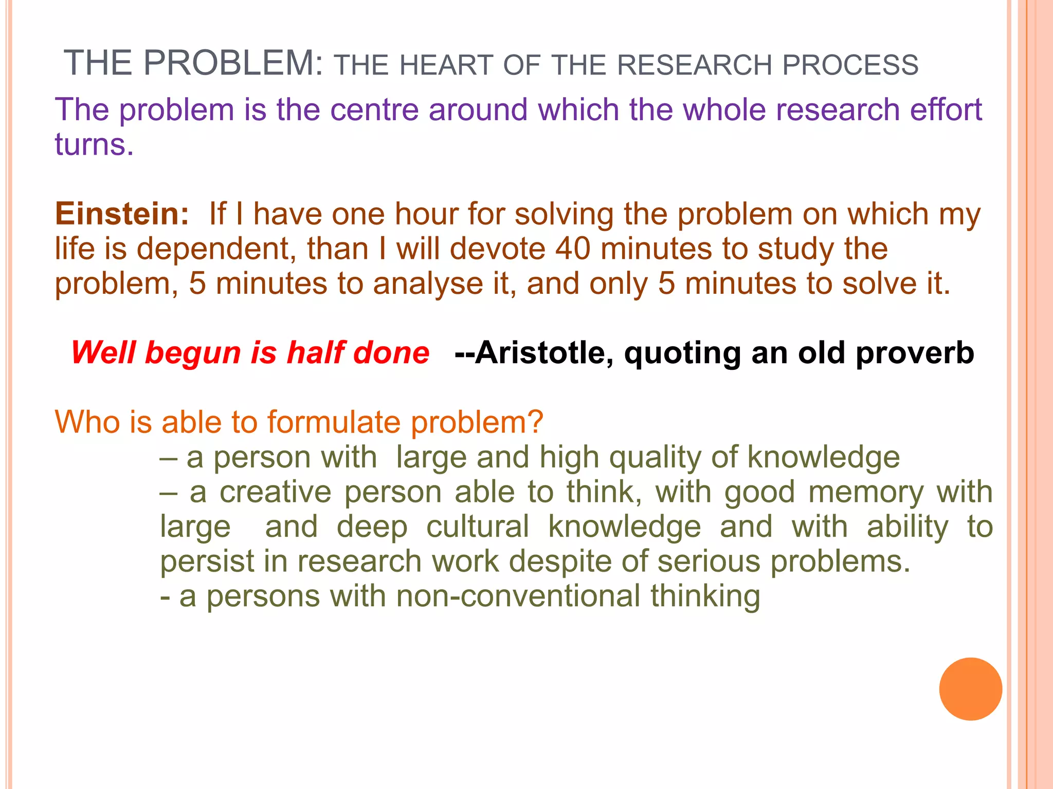 THE PROBLEM: THE HEART OF THE RESEARCH PROCESS
The problem is the centre around which the whole research effort
turns.
Einstein: If I have one hour for solving the problem on which my
life is dependent, than I will devote 40 minutes to study the
problem, 5 minutes to analyse it, and only 5 minutes to solve it.
Well begun is half done --Aristotle, quoting an old proverb
Who is able to formulate problem?
– a person with large and high quality of knowledge
– a creative person able to think, with good memory with
large and deep cultural knowledge and with ability to
persist in research work despite of serious problems.
- a persons with non-conventional thinking

 