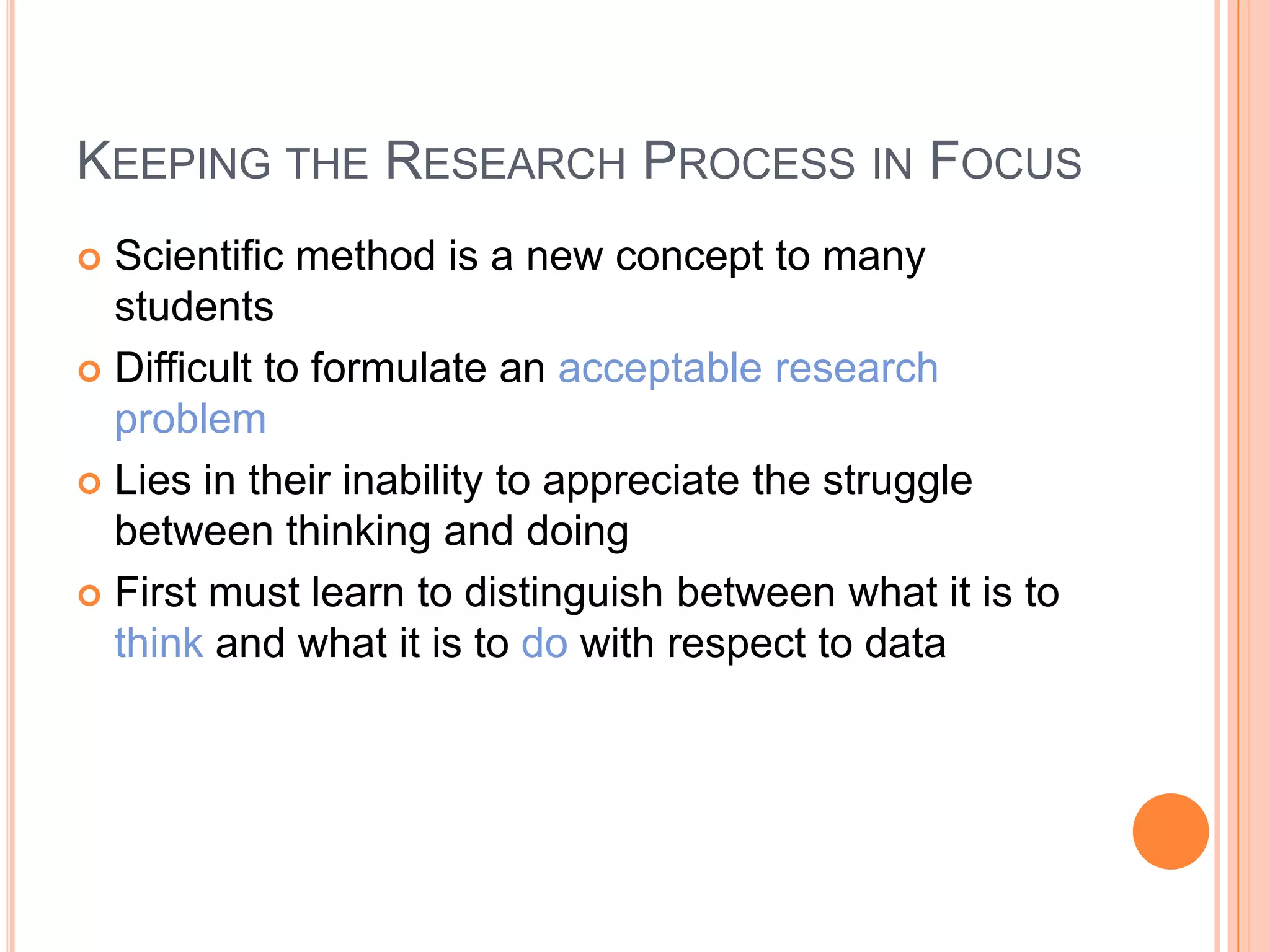 KEEPING THE RESEARCH PROCESS IN FOCUS
Scientific method is a new concept to many
students
 Difficult to formulate an acceptable research
problem
 Lies in their inability to appreciate the struggle
between thinking and doing
 First must learn to distinguish between what it is to
think and what it is to do with respect to data


 