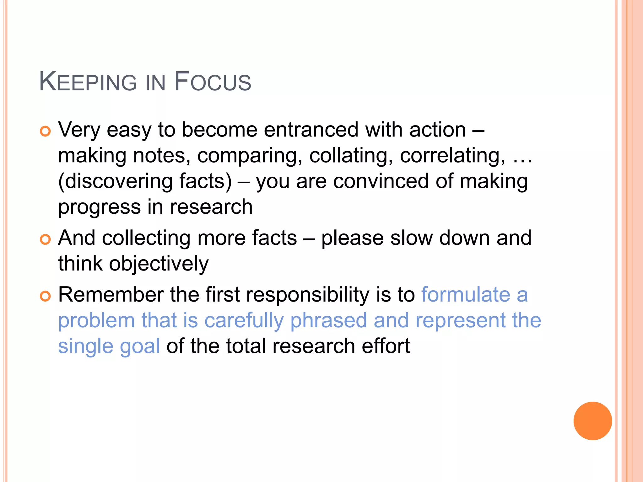 KEEPING IN FOCUS
Very easy to become entranced with action –
making notes, comparing, collating, correlating, …
(discovering facts) – you are convinced of making
progress in research
 And collecting more facts – please slow down and
think objectively
 Remember the first responsibility is to formulate a
problem that is carefully phrased and represent the
single goal of the total research effort


 